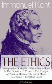 The Ethics of Immanuel Kant : Metaphysics of Morals - Philosophy of Law & The Doctrine of Virtue + The Critique of Practical Reason: Theory of Moral Reasoning + Perpetual Peace (Unabridged)