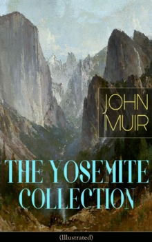 THE YOSEMITE COLLECTION of John Muir (Illustrated) : The Yosemite, Our National Parks, Features of the Proposed Yosemite National Park, A Rival of the Yosemite, The Treasures of the Yosemite, Yosemite