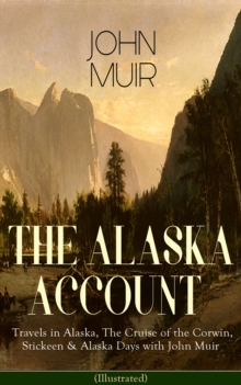 THE ALASKA ACCOUNT of John Muir: Travels in Alaska, The Cruise of the Corwin, Stickeen & Alaska Days with John Muir (Illustrated) : Adventure Memoirs and Wilderness Essays from the author of The Yosem