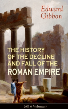 THE HISTORY OF THE DECLINE AND FALL OF THE ROMAN EMPIRE (All 6 Volumes) : From the Height of the Roman Empire, the Age of Trajan and the Antonines - to the Fall of Byzantium; Including a Review of the