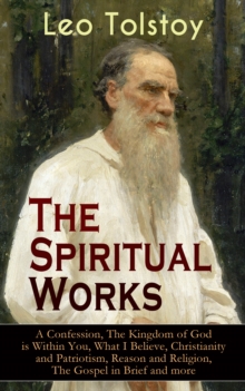 The Spiritual Works of Leo Tolstoy: A Confession, The Kingdom of God is Within You, What I Believe, Christianity and Patriotism, Reason and Religion, The Gospel in Brief and more : Lessons on What it