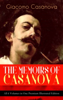 THE MEMOIRS OF CASANOVA - All 6 Volumes in One Premium Illustrated Edition : The Incredible Life of Giacomo Casanova - Lover, Spy, Actor, Clergymen, Officer & Brilliant Con Artist