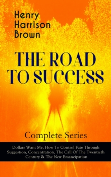 THE ROAD TO SUCCESS - Complete Series: Dollars Want Me, How To Control Fate Through Suggestion, Concentration, The Call Of The Twentieth Century & The New Emancipation : Learn How to Control Your Will