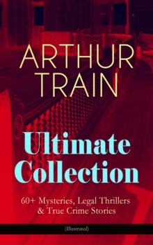 ARTHUR TRAIN Ultimate Collection: 60+ Mysteries, Legal Thrillers & True Crime Stories (Illustrated) : The Human Element, By Advice of Counsel, Tutt and Mr. Tutt, The Confessions of Artemas Quibble, Mc