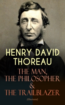 HENRY DAVID THOREAU - The Man, The Philosopher & The Trailblazer (Illustrated) : Biographies, Memoirs, Autobiographical Books & Personal Letters (Including Walden, A Week on the Concord and Merrimack