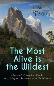 The Most Alive is the Wildest - Thoreau's Complete Works on Living in Harmony with the Nature : Walden, Walking, Night and Moonlight, The Highland Light, A Winter Walk, The Maine Woods, A Walk to Wach