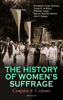 THE HISTORY OF WOMEN'S SUFFRAGE - Complete 6 Volumes (Illustrated) : Everything You Need to Know about the Biggest Victory of Women's Rights and Equality in the United States - Written By the Greatest