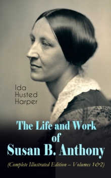 The Life and Work of Susan B. Anthony (Complete Illustrated Edition - Volumes 1&2) : The Only Authorized Biography containing Letters, Memoirs and Vignettes of the life of the World Renowned Suffragis