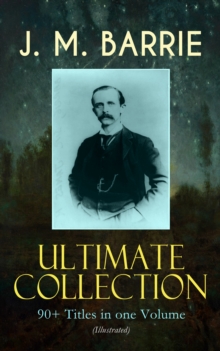 J. M. BARRIE Ultimate Collection: 90+ Titles in one Volume (Illustrated) : Complete Peter Pan Books, Novels, Plays, Essays, Short Stories & Memoirs; Including Thrums Trilogy, Ibsen's Ghost, A Kiss for