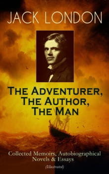 JACK LONDON - The Adventurer, The Author, The Man : Collected Memoirs, Autobiographical Novels & Essays (Illustrated) - Including The Road, Martin Eden, The Mutiny of the Elsinore, The Human Drift, Th