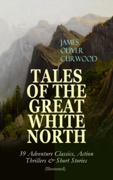 TALES OF THE GREAT WHITE NORTH - 39 Adventure Classics, Action Thrillers & Short Stories : (Illustrated) The River's End, The Valley of Silent Men, The Wolf Hunters, The Gold Hunters, Kazan, Baree, Th