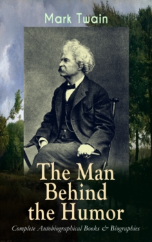 MARK TWAIN - The Man Behind the Humor: Complete Autobiographical Books & Biographies : The Complete Travel Books, Essays, Autobiographical Writings, Speeches & Letters, With Author's Biography; The In