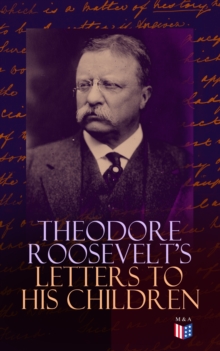 Theodore Roosevelt's Letters to His Children : Touching and Emotional Correspondence of the Former President with Alice, Theodore III, Kermit, Ethel, Archibald, and Quentin From Their Early Childhood