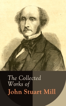 The Collected Works of John Stuart Mill : Utilitarianism, The Subjection of Women, On Liberty, Principles of Political Economy, A System of Logic, Ratiocinative and Inductive, Memoirs...