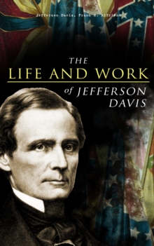 The Life and Work of Jefferson Davis : Complete Biography, History of the Confederate States of America & The Rise and Fall of the Confederate Government