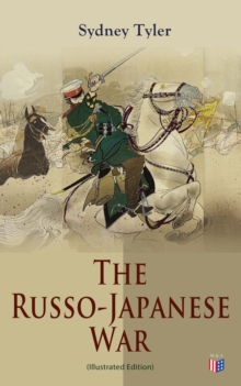 The Russo-Japanese War (Illustrated Edition) : Complete History of the Conflict: Causes of the War, Korean Campaign, Naval Operations, Battle of the Yalu, Battle for Port Arthur, Battle of the Japan S