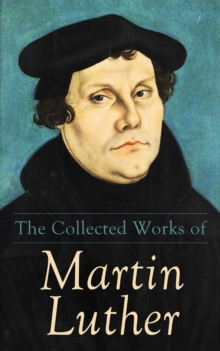 The Collected Works of Martin Luther : Theological Writings, Sermons & Hymns: The Ninety-five Theses, The Bondage of the Will, The Catechism