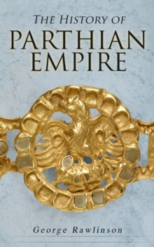 The History of Parthian Empire : Illustrated Edition: A Complete History from the Establishment to the Downfall of the Empire: Geography of Parthia Proper, The Region, Ethnic Character of the Parthian