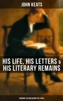 John Keats: His Life, His Letters & His Literary Remains (Knowing the Man Behind the Lyrics) : Complete Letters and Two Extensive Biographies