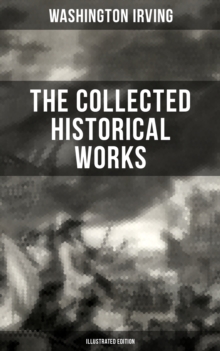 The Collected Historical Works of Washington Irving (Illustrated Edition) : Life of George Washington, The Adventures of Captain Bonneville, Chronicle of Conquest of Granada