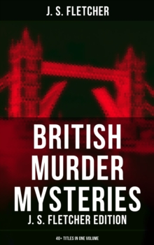 British Murder Mysteries: J. S. Fletcher Edition (40+ Titles in One Volume) : The Mill House Murder, Dead Men's Money, The Paradise Mystery, The Borough Treasurer...