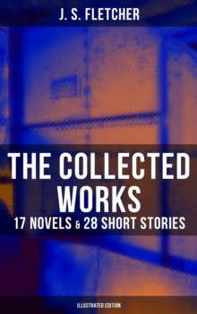 The Collected Works of J. S. Fletcher: 17 Novels & 28 Short Stories (Illustrated Edition) : The Middle Temple Murder, Dead Men's Money, The Paradise Mystery, The Borough Treasurer...