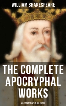 The Complete Apocryphal Works of William Shakespeare - All 17 Rare Plays in One Edition : Arden of Faversham, The Lamentable Tragedy of Locrine, Mucedorus and Amadine...