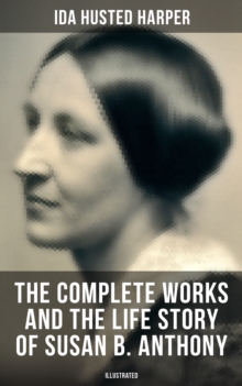 The Complete Works and the Life Story of Susan B. Anthony (Illustrated) : The Only Authorized Biography containing Letters, Memoirs and Vignettes