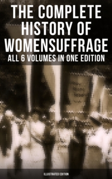 The Complete History of Women's Suffrage - All 6 Volumes in One Edition (Illustrated Edition) : Everything You Need to Know about the Biggest Victory of Women's Rights and Equality