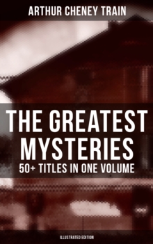 The Greatest Mysteries of Arthur Cheney Train - 50+ Titles in One Volume (Illustrated Edition) : Tutt and Mr. Tutt, By Advice of Counsel, Old Man Tutt, True Stories of Crime...