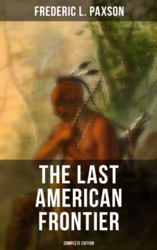 The Last American Frontier (Complete Edition) : The History of the 'Far West', Trials of the Trailblazers and the Battles with Native Americans