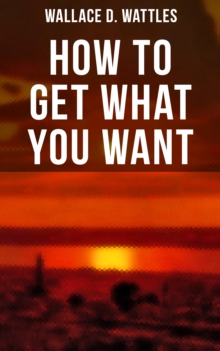 How to Get What You Want : The New Thought Classic