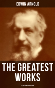 The Greatest Works of Edwin Arnold (Illustrated Edition) : Buddhism and Hinduism Studies, Poetry & Plays (Including The Essence of Buddhism, The Light of Asia)