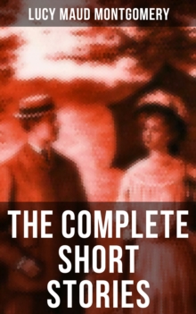 The Complete Short Stories of Lucy Maud Montgomery : Chronicles of Avonlea, Further Chronicles of Avonlea, The Road to Yesterday & Uncollected Short Stories