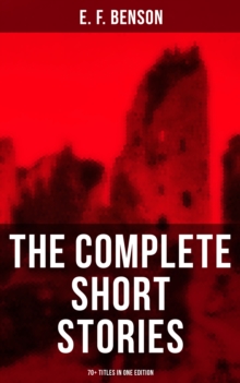 The Complete Short Stories of E. F. Benson - 70+ Titles in One Edition : Classic, Ghost, Spook, Supernatural, Mystery, Haunting and Other Short Stories