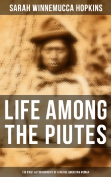 Life Among the Piutes: The First Autobiography of a Native American Woman : First Meeting of Piutes and Whites, Domestic and Social Moralities of Piutes, Wars and Their Causes...