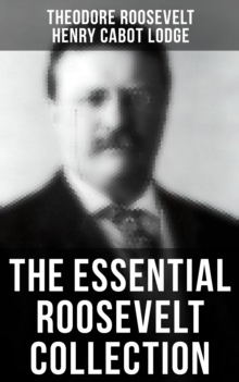 The Essential Roosevelt Collection : History Books, Biographies, Memoirs, Essays, Speeches & Executive Orders