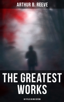 The Greatest Works of Arthur B. Reeve - 60 Titles in One Edition : The Craig Kennedy Series, The Dream Doctor, The War Terror, The Ear in the Wall, The Master Mystery