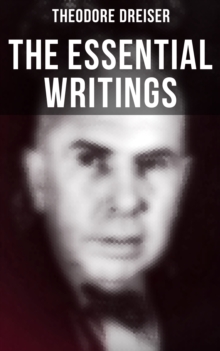 The Essential Writings of Theodore Dreiser : Novels, Short Stories, Essays & Biographical Writings