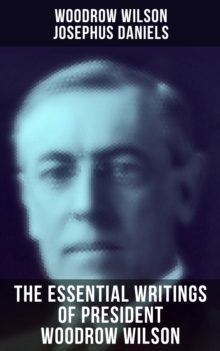 The Essential Writings of President Woodrow Wilson : The New Freedom, Congressional Government, George Washington, Essays, Inaugural Addresses...