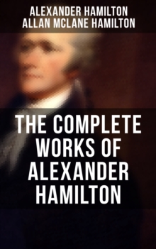 THE COMPLETE WORKS OF ALEXANDER HAMILTON : The Federalist Papers, The Continentalist, A Full Vindication, Publius, The Pacificus, Biography...