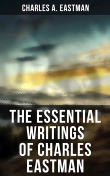 The Essential Writings of Charles Eastman : Indian Boyhood, Indian Heroes and Great Chieftains, The Soul of the Indian & From the Deep Woods to Civilization