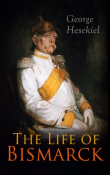 The Life of Bismarck : The Fascinating Biography of the Most Influential German Chancellor - Illustrated Edition