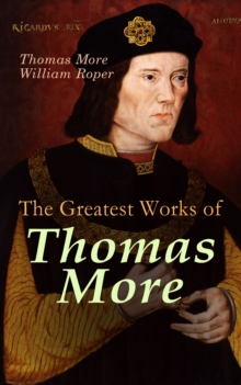 The Greatest Works of Thomas More : Essays, Prayers, Poems, Letters & Biographies: Utopia, The History of King Richard III, Dialogue of Comfort Against Tribulation