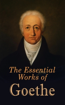 The Essential Works of Goethe : The Greatest Works: Sorrows of Young Werther, Wilhelm Meister's Apprenticeship and Journeyman Years, Elective Affinities, Faust, Sorcerer's Apprentice, Theory of Colour