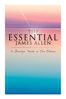 The Essential James Allen: 19 Powerful Works in One Edition : Eight Pillars of Prosperity, as a Man Thinketh, from Passion to Peace, the Heavenly Life, the Mastery of Destiny...
