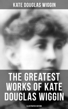 The Greatest Works of Kate Douglas Wiggin (Illustrated Edition) : 21 Novels & 130+ Short Stories, Fairy Tales and Poems