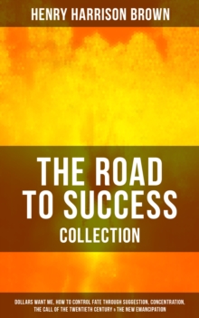 THE ROAD TO SUCCESS COLLECTION : Dollars Want Me, How To Control Fate Through Suggestion, Concentration, The Call Of The Twentieth Century & The New Emancipation