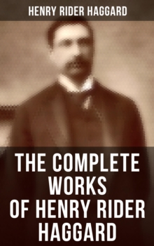 The Complete Works of Henry Rider Haggard : Lost World Mysteries, Adventure Novels, Fantastical Stories, Historical Books & Autobiography