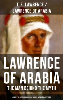 Lawrence of Arabia: The Man Behind the Myth (Complete Autobiographical Works, Memoirs & Letters) : Seven Pillars of Wisdom + The Evolution of a Revolt + The Mint + Collected Letters